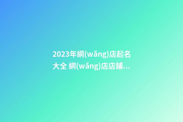 2023年網(wǎng)店起名大全 網(wǎng)店店鋪名字取名大全